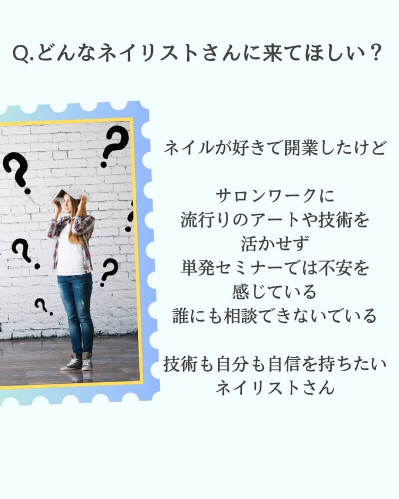 どんなネイリストさんに来てほしい?
ネイルが好きで開業したけどサロンワークに 流行りのアートや技術を活かせず 単発セミナーでは不安を感じている 誰にも相談できないでいる
技術も自分も自信を持ちたい ネイリストさん