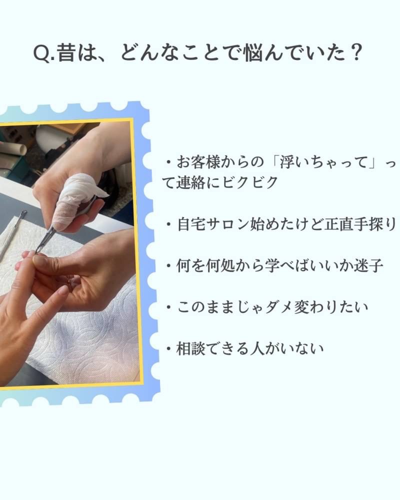 昔は、どんなことで悩んでいた?
・お客様からの「浮いちゃって」って連絡にビクビク ・自宅サロン始めたけど正直手探り ・何を何処から学べばいいか迷子 ・このままじゃダメ変わりたい ・相談できる人がいない
1個解決したらまた1個出てくるそんな悩みをいつも抱えながらもどうすればいいか分からないま までした