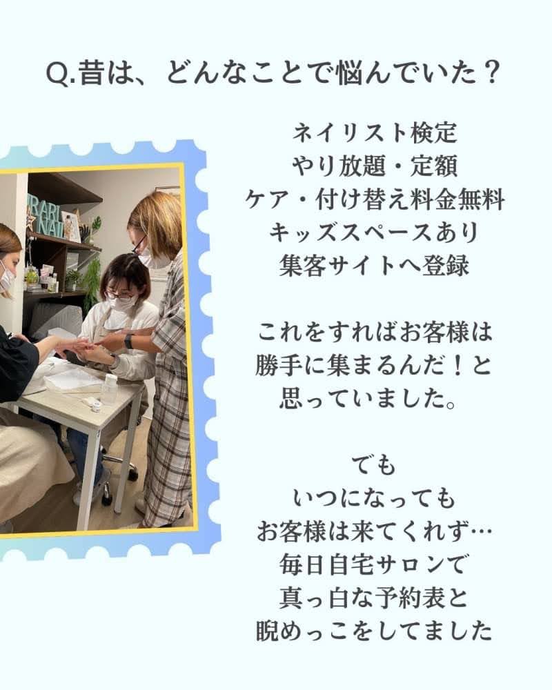 ③昔は、どんなことで悩んでいた？
ネイリスト検定
やり放題・定額
ケア・付け替え料金無料
キッズスペースあり
集客サイトへ登録
これをすればお客様は
勝手に集まるんだ！と
思っていました。
でも
いつになっても
お客様は来てくれず…
毎日自宅サロンで
真っ白な予約表と
睨めっこをしてました
周りに
お客さんが来てない。
なんてことも
口が裂けても言えませんでした